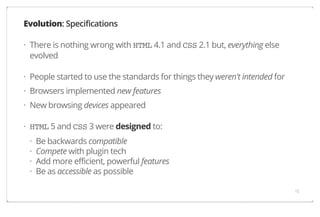 Evolution: Specifications
· There is nothing wrong with HTML 4.1 and CSS 2.1 but, everything else
evolved
· People started to use the standards for things they weren't intended for
· Browsers implemented new features
· New browsing devices appeared
· HTML 5 and CSS 3 were designed to:
·
·
·
·

Be backwards compatible
Compete with plugin tech
Add more efficient, powerful features
Be as accessible as possible
15

 