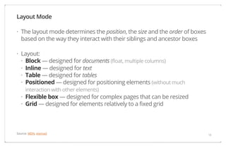 Layout Mode
· The layout mode determines the position, the size and the order of boxes
based on the way they interact with their siblings and ancestor boxes
· Layout:
· Block — designed for documents (float, multiple columns)
· Inline — designed for text
· Table — designed for tables
· Positioned — designed for positioning elements (without much
interaction with other elements)

· Flexible box — designed for complex pages that can be resized
· Grid — designed for elements relatively to a fixed grid

Source: MDN, etemad

18

 