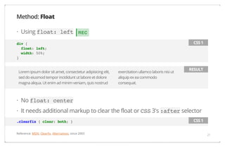 Method: Float
· Using float: left

REC
CSS 1

div {
float: left;
width: 50%;
}
Lorem ipsum dolor sit amet, consectetur adipisicing elit,
sed do eiusmod tempor incididunt ut labore et dolore
magna aliqua. Ut enim ad minim veniam, quis nostrud

exercitation ullamco laboris nisi ut
aliquip ex ea commodo
consequat.

RESULT

· No float: center
· It needs additional markup to clear the float or CSS 3's :after selector
.clearfix { clear: both; }
Reference: MDN, Clearfix, Alternatives, since 2003

CSS 1
21

 