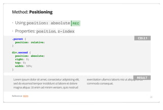 Method: Positioning
· Using position: absolute

REC

· Properties: position, z-index
.parent {
position: relative;
}

CSS 2.1

div.second {
position: absolute;
right: 0;
top: 0;
width: 50%;
}
Lorem ipsum dolor sit amet, consectetur adipisicing elit,
sed do eiusmod tempor incididunt ut labore et dolore
magna aliqua. Ut enim ad minim veniam, quis nostrud
Reference: MDN

RESULT

exercitation ullamco laboris nisi ut aliquip ex ea
commodo consequat.

22

 