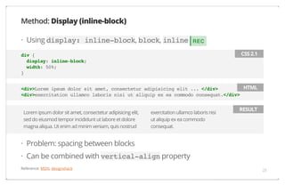 Method: Display (inline-block)
· Using display: inline-block, block, inline

REC
CSS 2.1

div {
display: inline-block;
width: 50%;
}

HTML
<div>Lorem ipsum dolor sit amet, consectetur adipisicing elit ... </div>
<div>exercitation ullamco laboris nisi ut aliquip ex ea commodo consequat.</div>
Lorem ipsum dolor sit amet, consectetur adipisicing elit,
sed do eiusmod tempor incididunt ut labore et dolore
magna aliqua. Ut enim ad minim veniam, quis nostrud

exercitation ullamco laboris nisi
ut aliquip ex ea commodo
consequat.

RESULT

· Problem: spacing between blocks
· Can be combined with vertical-align property
Reference: MDN, designshack

23

 