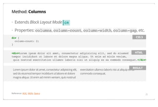 Method: Columns
· Extends Block Layout Mode

CR

· Properties: columns, column-count, column-width, column-gap, etc.
CSS 3

div {
column-count: 2;
}

HTML
<div>Lorem ipsum dolor sit amet, consectetur adipisicing elit, sed do eiusmod
tempor incididunt ut labore et dolore magna aliqua. Ut enim ad minim veniam,
quis nostrud exercitation ullamco laboris nisi ut aliquip ex ea commodo consequat.</div>
Lorem ipsum dolor sit amet, consectetur adipisicing elit,
sed do eiusmod tempor incididunt ut labore et dolore
magna aliqua. Ut enim ad minim veniam, quis nostrud

Reference: W3C, MDN, Opera

RESULT

exercitation ullamco laboris nisi ut aliquip ex ea
commodo consequat.

25

 
