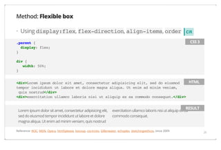 Method: Flexible box
· Using display:flex, flex-direction, align-items, order

CR
CSS 3

.parent {
display: flex;
}
div {
width: 50%;
}

HTML
<div>Lorem ipsum dolor sit amet, consectetur adipisicing elit, sed do eiusmod
tempor incididunt ut labore et dolore magna aliqua. Ut enim ad minim veniam,
quis nostrud</div>
<div>exercitation ullamco laboris nisi ut aliquip ex ea commodo consequat.</div>
Lorem ipsum dolor sit amet, consectetur adipisicing elit,
sed do eiusmod tempor incididunt ut labore et dolore
magna aliqua. Ut enim ad minim veniam, quis nostrud

RESULT

exercitation ullamco laboris nisi ut aliquip ex ea
commodo consequat.

Reference: W3C, MDN, Opera, html5please, bocoup, css-tricks, Gillenwater, echoplex, sketchingwithcss, since 2009

26

 