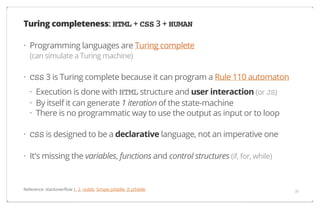 Turing completeness: HTML + CSS 3 + HUMAN
· Programming languages are Turing complete
(can simulate a Turing machine)

· CSS 3 is Turing complete because it can program a Rule 110 automaton
· Execution is done with HTML structure and user interaction (or JS)
· By itself it can generate 1 iteration of the state-machine
· There is no programmatic way to use the output as input or to loop
· CSS is designed to be a declarative language, not an imperative one
· It's missing the variables, functions and control structures (if, for, while)

Reference: stackoverflow 1, 2, reddit, Simple jsfiddle, JS jsfiddle

31

 