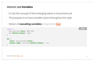 Method: CSS Variables
· In CSS the concept of time-changing values is not present yet
· The purpose is to have reusable values throughout the style
· Notion of cascading variables (10 April 2012)
:root {
var-contrast-color: #d67128;
var-default-margin: 10px;
}

WD
CSS 3

div {
color: var(contrast-color);
margin-right: calc(var(default-margin) * 2);
}

Reference: W3C, MDN, :root

33

 