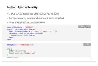 Method: Apache Velocity
· Java-based template engine, started in 2000
· Templates are parsed and rendered, not compiled
· Uses $variables and #macros
#set ($linkColor = '#528BA1')
#macro (css3_boxSizing $value)
#set ($browserVariants = ['-moz-', '-webkit-', ''])
#foreach ($bvar in $browserVariants)
${bvar}box-sizing: $value;
#end
#end
#template('colorThemeInit.vm')

VELOCITY

CSS

div {
color: $linkColor;
#css3_boxSizing('border-box')
}
Reference: Apache

34

 