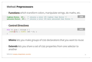 Method: Preprocessors
· Functions which transform colors, manipulate strings, do maths, etc.
lighten(@color, 10%); /* returns a color 10% lighter than @color */
saturate(@color, 10%); /* returns a color 10% more saturated than @color */

LESS

· Control Directives
@for $i from 1 through 3 {
.item-#{$i} { width: 2em * $i; }
}

SASS

· Mixins lets you make groups of CSS declarations that you want to reuse
· Extends lets you share a set of CSS properties from one selector to
another
Reference: tutsplus, designshack, css-tricks

36

 