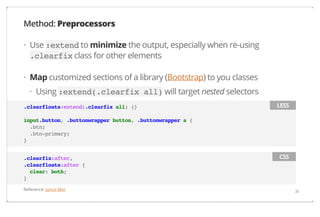 Method: Preprocessors
· Use :extend to minimize the output, especially when re-using
.clearfix class for other elements
· Map customized sections of a library (Bootstrap) to you classes
· Using :extend(.clearfix all) will target nested selectors
.clearfloats:extend(.clearfix all) {}

LESS

input.button, .buttonwrapper button, .buttonwrapper a {
.btn;
.btn-primary;
}
.clearfix:after,
.clearfloats:after {
clear: both;
}
Reference: Junco Skin

CSS

38

 