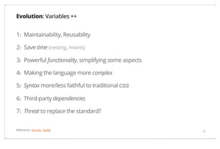 Evolution: Variables ++
1. Maintainability, Reusability
·
2. Save time (nesting, mixins)
·
3. Powerful functionality, simplifying some aspects
·
4. Making the language more complex
·
5. Syntax more/less faithful to traditional CSS
·
6. Third-party dependencies
·
7. Threat to replace the standard?
·
Reference: iamvdo, kaelig

39

 