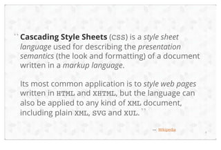 “ Cascading Style Sheets (CSS) is a style sheet

language used for describing the presentation
semantics (the look and formatting) of a document
written in a markup language.
Its most common application is to style web pages
written in HTML and XHTML, but the language can
also be applied to any kind of XML document,
including plain XML, SVG and XUL. ”
— Wikipedia

4

 