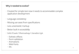 Why it needed to evolve?
· Created for simple text now it needs to accommodate complex
application development
· Language consistency
· Missing use cases from specifications
· Less unsemantic markup
· Better built in accessibility
· Less Flash / Photoshop / JavaScript
·
·
·
·
·

Esthetic effects
Form validation
Animations
Web Fonts
etc.

41

 