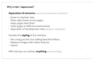 Why is CSS !important?
· Separation of concerns (structure, presentation, behavior)
·
·
·
·
·

Easier to maintain sites
Share style sheets across pages
Helps pages load faster
Tailor pages to different environments
Separation of development roles (designer, developer)

· Handles the styling of the interface
· Not using just text, but adding beautiful effects
· Replaces images with native features
· Layout
· With CSS you can achieve anything (most of things)
7

 