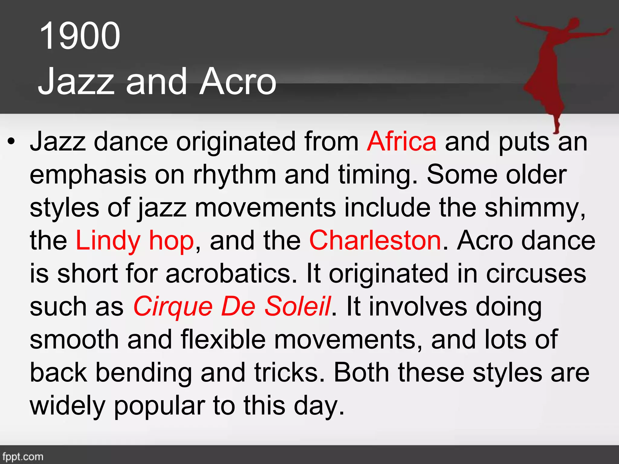1900
Jazz and Acro
• Jazz dance originated from Africa and puts an
emphasis on rhythm and timing. Some older
styles of jazz movements include the shimmy,
the Lindy hop, and the Charleston. Acro dance
is short for acrobatics. It originated in circuses
such as Cirque De Soleil. It involves doing
smooth and flexible movements, and lots of
back bending and tricks. Both these styles are
widely popular to this day.
 