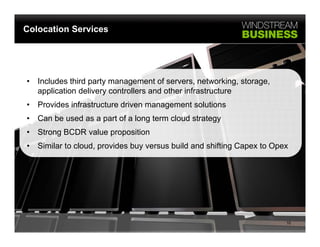 Colocation Services




•   Includes third party management of servers, networking, storage,
    application delivery controllers and other infrastructure
•   Provides infrastructure driven management solutions
                                       g
•   Can be used as a part of a long term cloud strategy
•   Strong BCDR value proposition
•   Similar to cloud, provides buy versus build and shifting Capex to Opex




                                                                         10
 