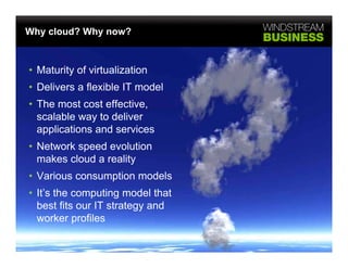 Why cloud? Why now?



• Maturity of virtualization
• D li
  Delivers a fl ibl IT model
             flexible    d l
• The most cost effective,
  scalable way to deliver
  applications and services
• Network speed evolution
           p
  makes cloud a reality
• Various consumption models
• It’s the computing model that
  best fits our IT strategy and
  worker profiles
 