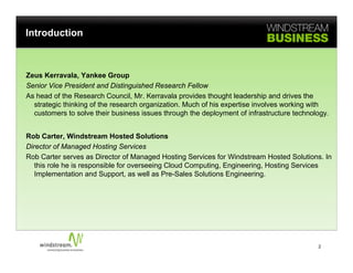 Introduction



Zeus Kerravala, Yankee Group
Senior Vice President and Distinguished Research Fellow
As head of the Research Council, Mr. Kerravala provides thought leadership and drives the
  strategic thinking of the research organization. Much of his expertise involves working with
  customers to solve their business issues through the deployment of infrastructure technology.


Rob Carter, Windstream Hosted Solutions
Director of Managed Hosting Services
Rob Carter serves as Director of Managed Hosting Services for Windstream Hosted Solutions. In
   this role he is responsible for overseeing Cloud Computing, Engineering, Hosting Services
   Implementation and Support, as well as Pre-Sales Solutions Engineering.




                                                                                           2
 