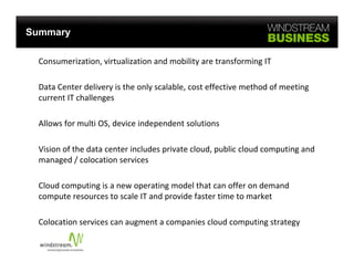 Summary

 Consumerization, virtualization and mobility are transforming IT 

 Data Center delivery is the only scalable, cost effective method of meeting 
 D t C t d li         i th     l     l bl      t ff ti       th d f     ti
 current IT challenges 

 Allows for multi OS, device independent solutions 

 Vision of the data center includes private cloud, public cloud computing and 
 managed / colocation services 

 Cloud computing is a new operating model that can offer on demand 
 Cloud computing is a new operating model that can offer on demand
 compute resources to scale IT and provide faster time to market 

 Colocation services can augment a companies cloud computing strategy 
 Colocation services can augment a companies cloud computing strategy
 