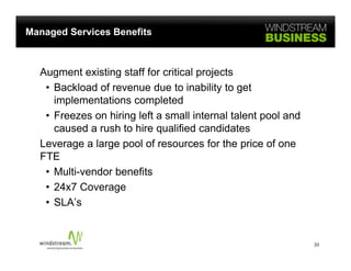 Managed Services Benefits



  Augment existing staff for critical projects
   • B kl d of revenue d t i bilit t get
     Backload f            due to inability to t
     implementations completed
   • Freezes on hiring left a small internal talent pool and
     caused a rush to hire qualified candidates
  Leverage a large pool of resources for the price of one
  FTE
   • Multi-vendor benefits
   • 24x7 Coverage
   • SLA’s


                                                               33
 
