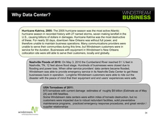 Why Data Center?


    Hurricane Katrina, 2005: The 2005 hurricane season was the most active Atlantic
    hurricane season in recorded history with 27 named storms, seven making landfall in the
    U.S., causing billions of dollars in damages. Hurricane Katrina was the most destructive
    of these. For nearly 30 days, downtown New Orleans was without full power, and
    therefore unable to maintain business operations. Many communications providers were
    unable to serve their communities during this time, but Windstream customers were in
    service for the duration. Businesses with equipment in Windstream’s New Orleans
    collocation site were still able to serve their customers, locally and globally.


          Nashville Floods of 2010: On May 3, 2010 the Cumberland River reached 51 ½ feet in
          Nashville, TN, 12 feet above flood stage. Hundreds of businesses were closed due to
          flooding and power loss. When other service providers’ data centers became flooded,
          Windstream was able to provide emergency service in its Nashville Data Center to get these
          businesses back in operation. Longtime Windstream customers were able to ride out the
          disaster with the peace of mind that their equipment and end users’ experiences were safe.


                     USA Tornadoes of 2011:
                     875 tornadoes with current damage estimates of roughly $9 billion (Estimate as of May
                     24) and 499 fatalities.
                     Some Windstream data centers were within miles of tornado destruction, but no
                     customers were impacted due to robust redundant facilities, solid preventative
                     maintenance programs, practiced emergency response procedures, and great vendor /
                     supplier relationships

                                                                                                        34
 