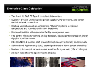 Enterprise-Class Colocation

 • Tier II and III, SAS 70 Type II compliant data centers
 • System + System uninterruptible power supply (“UPS”) systems, and carrier
   neutral network connections
 • Heating, ventilation and air conditioning (“HVAC”) systems to maintain
   temperature and humidity within strict tolerances
 • Hardened facilities with automated facility management tools
 • Fire control with early warning smoke detection, clean agent suppression and/or
   dry-pipe sprinkler system
 • 24 x 365 NOC & facilities staff provide for high security externally and internally
 • Service Level Agreement (“SLA”) backed guarantee of 100% power availability
 • Modular builds - most expansions are less than four y
                           p                           years old (
                                                                 (10k sf or larger)
                                                                               g )
 • 24-36 in raised floor no open systems or racks




                                                                                    35
 
