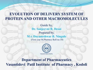 Guide by,
Dr. Sanjeevni R. Desai
Prepared by,
M r. Dnyaneshwar B. Ningule
(First year M.Pharmcy Roll no.10)
EVOLUTION OF DELIVERY SYSTEM OF
PROTEIN AND OTHER MACROMOLECULES
Department of Pharmaceutics
Vasantidevi Patil Institute of Pharmacy , Kodoli
 