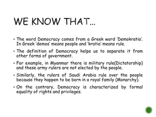  The word Democracy comes from a Greek word ‘Demokratia’.
In Greek ‘demos’ means people and ‘kratia’ means rule.
 The definition of Democracy helps us to separate it from
other forms of government.
 For example, in Myanmar there is military rule(Dictatorship)
and these army rulers are not elected by the people.
 Similarly, the rulers of Saudi Arabia rule over the people
because they happen to be born in a royal family (Monarchy).
 On the contrary, Democracy is characterized by formal
equality of rights and privileges.
 