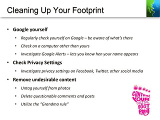 Cleaning Up Your Footprint
• Google yourself
• Regularly check yourself on Google – be aware of what’s there
• Check on a computer other than yours
• Investigate Google Alerts – lets you know hen your name appears
• Check Privacy Settings
• Investigate privacy settings on Facebook, Twitter, other social media
• Remove undesirable content
• Untag yourself from photos
• Delete questionable comments and posts
• Utilize the “Grandma rule”
 