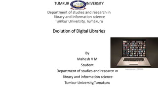 TUMKUR UNIVERSITY
Department of studies and research in
library and information science
Tumkur University, Tumakuru
Evolution of Digital Libraries
By
Mahesh V M
Student
Department of studies and research in
library and information science
Tumkur University,Tumakuru
 