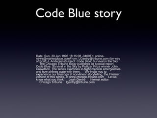 Code Blue story

Date: Sun, 30 Jun 1996 18:15:08 -0400To: onlinenews@marketplace.comFrom: LGentry@tribune.com (by way
of Scott J. Anderson)Subject: Code Blue: Survival in the Sky
The Chicago Tribune today publishes its special report:
Code Blue: Survival in the Sky by Pulitzer Prize winner John
Crewdson. The series examines in-flight medical emergencies
and how airlines cope with them. We invite you to
experience our latest go at non-linear storytelling, the Internet
version of this series, at www.chicago.tribune.com Let us
know what you think. Leah Gentry Internet editor
Chicago Tribune lgentry@tribune.com

 