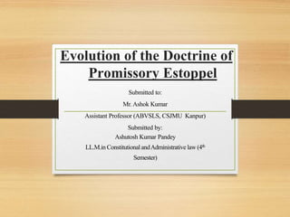 Evolution of the Doctrine of
Promissory Estoppel
Submitted to:
Mr. Ashok Kumar
Assistant Professor (ABVSLS, CSJMU Kanpur)
Submitted by:
Ashutosh Kumar Pandey
LL.M.in Constitutional andAdministrative law (4th
Semester)
 
