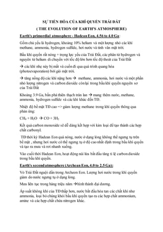 SỰ TIẾN HÓA CỦA KHÍ QUYỂN TRÁI ĐẤT
( THE EVOLUTION OF EARTH’S ATMOSPHERE)
Earth's primordial atmosphere - HadeanEon, 4.56 to 4.0 Ga:
Gồm chủ yếu là hydrogen, khoảng 10% helium và một lượng nhỏ các khí
methane, ammonia, hydrogen sulfide, hơi nước và tinh vân mặt trời.
Bầu khí quyển rất nóng + trọng lực yếu của Trái Đất, các phân tử hydrogen và
nguyên tử helium di chuyển với tốc độ lớn hơn tốc độ thoát của Trái Đất
 các khí nhẹ này bị mất và cuốn đi qua quá trình quang hóa
(photoevaporation) bởi gió mặt trời.
 tăng nồng độ các khí nặng hơn  methane, ammonia, hơi nước và một phần
nhỏ lượng nitrogen và carbon dioxide cònlại trong bầu khí quyển nguyên sơ
của Trái Đất
Khoảng 3.9 Ga, bắn phá thiên thạch tràn lan  mang thêm nước, methane,
ammonia, hydrogen sulfide và các khí khác đến TĐ.
Nhiệt độ bề mặt TĐ cao => giảm lượng methane trong khí quyển thông qua
phản ứng:
CH4 + H2O  CO + 3H2
Kết quả carbon monoxide sẽ dễ dàng kết hợp với kim loại để tạo thành các hợp
chất carbonyl.
TĐ thời kỳ Hadean Eon quá nóng, nước ở dạng lỏng không thể ngưng tụ trên
bề mặt , nhưng hơi nước có thể ngưng tụ ở độ cao nhất định trong bầu khí quyển
và tạo ra mưa và rơi nhanh xuống.
Vào cuối thời Hadean Eon, hoạt động núi lửa bắt đầu tăng tỉ lệ carbondioxide
trong bầu khí quyển.
Earth's secondatmosphere (Archean Eon, 4.0 to 2.5 Ga):
Vỏ Trái Đất nguội dần trong Archeon Eon. Lượng hơi nước trong khí quyển
giảm do nước ngưng tụ ở dạng lỏng.
Mưa liên tục trong hàng triệu năm hình thành đại dương.
Áp suất không khí của TĐ thấp hơn, nước bắt đầu hòa tan các chất khí như
ammonia, loại bỏ chúng khỏi bầu khí quyển tạo ra các hợp chất ammonium,
amine và các hợp chất chứa nitrogen khác.
 