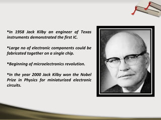 In 1958 Jack Kilby an engineer of Texas
instruments demonstrated the first IC.
Large no of electronic components could be
fabricated together on a single chip.
Beginning of microelectronics revolution.
In the year 2000 Jack Kilby won the Nobel
Prize in Physics for miniaturized electronic
circuits.
 