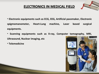 ELECTRONICS IN MEDICAL FIELDELECTRONICS IN MEDICAL FIELD
• Electronic equipments such as ECG, EEG, Artificial pacemaker, Electronic
spigmomanometer, Heart-Lung machine, Laser based surgical
equipments.
• Scanning equipments such as X-ray, Computer tomography, MRI,
Ultrasound, Nuclear imaging, etc
• Telemedicine
 