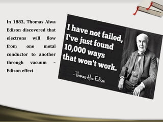 In 1883, Thomas Alwa
Edison discovered that
electrons will flow
from one metal
conductor to another
through vacuum –
Edison effect
 