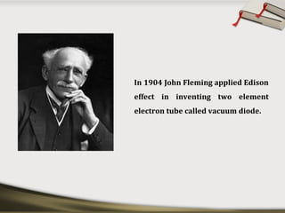 In 1904 John Fleming applied Edison
effect in inventing two element
electron tube called vacuum diode.
 