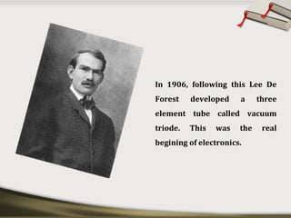 In 1906, following this Lee De
Forest developed a three
element tube called vacuum
triode. This was the real
begining of electronics.
 