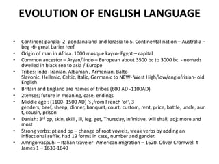 EVOLUTION OF ENGLISH LANGUAGE
• Continent pangia- 2- gondanaland and lorasia to 5. Continental nation – Australia –
beg -6- great barier reef
• Origin of man in Africa. 1000 mosque kayro- Egypt – capital
• Common ancestor – Aryan/ indo – European about 3500 bc to 3000 bc - nomads
dwelled in black sea to asia / Europe
• Tribes: indo- Iranian, Albanian , Armenian, Balto-
Slavonic, Hellenic, Celtic, Italic, Germanic to NEW- West High/low/anglofrisian- old
English
• Britain and England are names of tribes (600 AD -1100AD)
• 2tenses; future in meaning, case, endings
• Middle age : (1100- 1500 AD) ’s ,from French ‘of’, 3
genders, beef, sheep, dinner, banquet, court, custom, rent, price, battle, uncle, aun
t, cousin, prison
• Danish: 3rd pp, skin, skill , ill, leg, get, Thursday, infinitive, will shall, adj: more and
most
• Strong verbs: pt and pp – change of root vowels, weak verbs by adding an
inflectional suffix, had 19 forms in case, number and gender.
• Amrigo vaspuhi – Italian traveler- American migration – 1620. Oliver Cromwell #
James 1 – 1630-1640
 