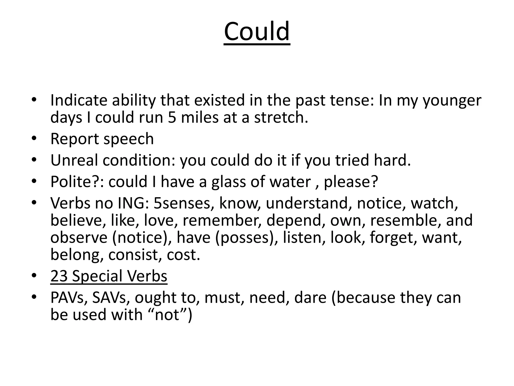 Could
• Indicate ability that existed in the past tense: In my younger
days I could run 5 miles at a stretch.
• Report speech
• Unreal condition: you could do it if you tried hard.
• Polite?: could I have a glass of water , please?
• Verbs no ING: 5senses, know, understand, notice, watch,
believe, like, love, remember, depend, own, resemble, and
observe (notice), have (posses), listen, look, forget, want,
belong, consist, cost.
• 23 Special Verbs
• PAVs, SAVs, ought to, must, need, dare (because they can
be used with “not”)
 