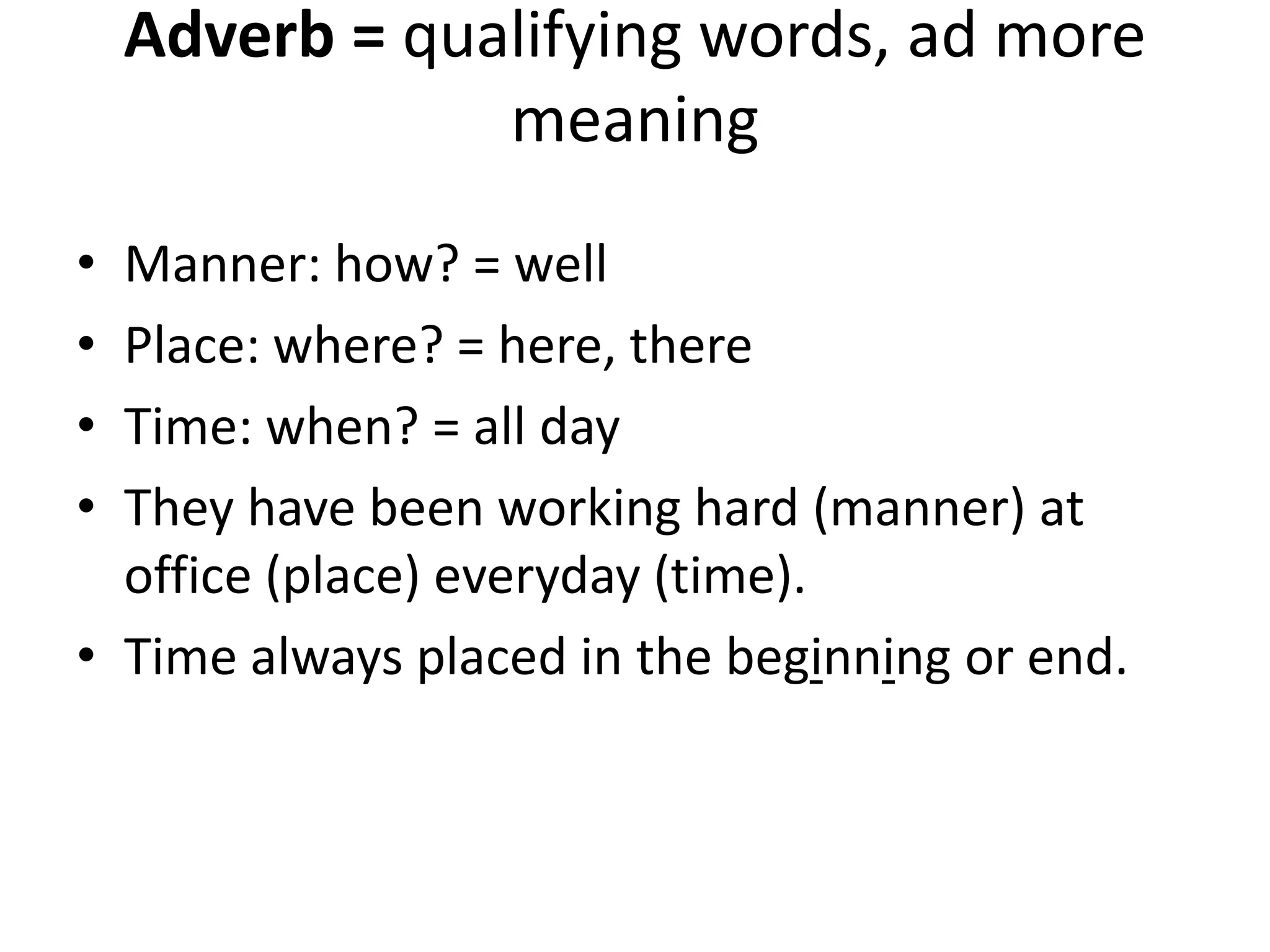 Adverb = qualifying words, ad more
meaning
• Manner: how? = well
• Place: where? = here, there
• Time: when? = all day
• They have been working hard (manner) at
office (place) everyday (time).
• Time always placed in the beginning or end.
 