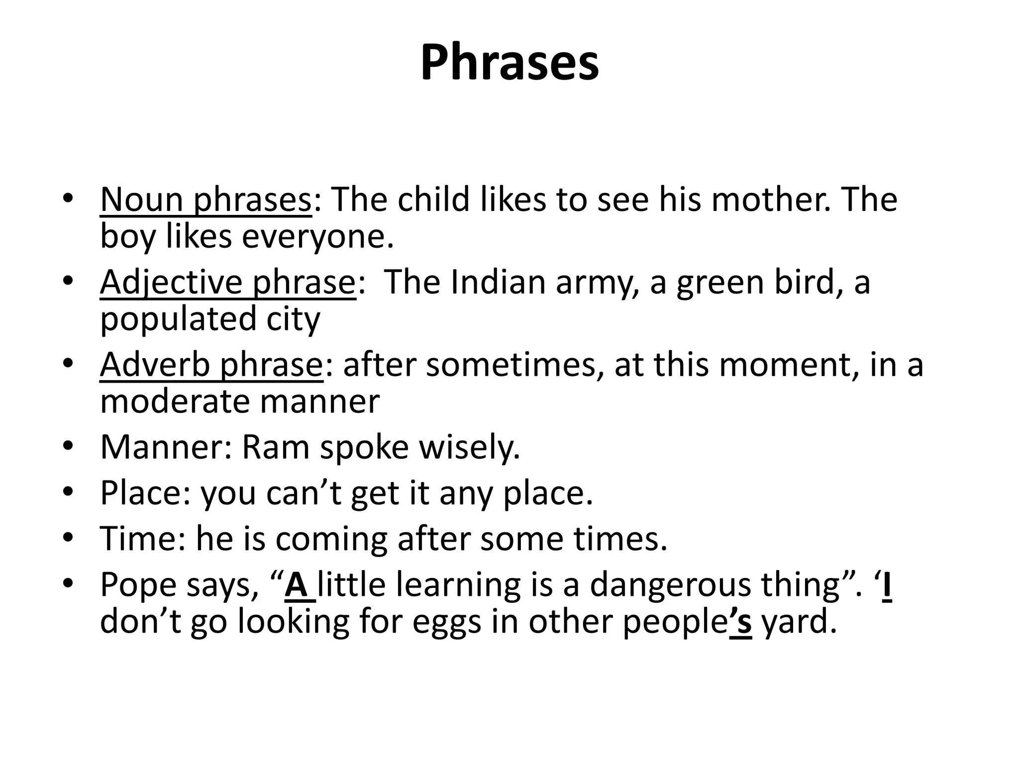 Phrases
• Noun phrases: The child likes to see his mother. The
boy likes everyone.
• Adjective phrase: The Indian army, a green bird, a
populated city
• Adverb phrase: after sometimes, at this moment, in a
moderate manner
• Manner: Ram spoke wisely.
• Place: you can’t get it any place.
• Time: he is coming after some times.
• Pope says, “A little learning is a dangerous thing”. ‘I
don’t go looking for eggs in other people’s yard.
 