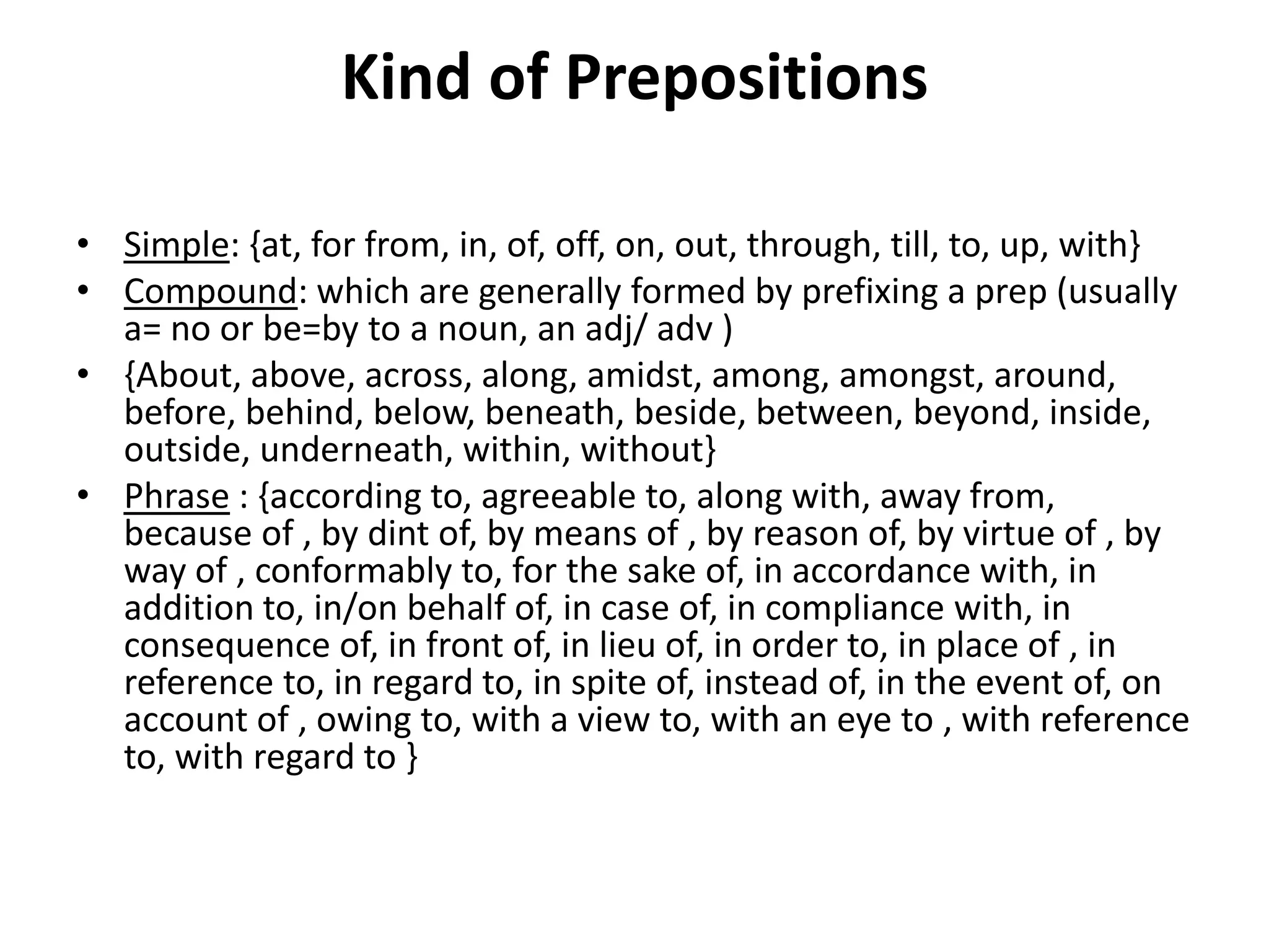 Kind of Prepositions
• Simple: {at, for from, in, of, off, on, out, through, till, to, up, with}
• Compound: which are generally formed by prefixing a prep (usually
a= no or be=by to a noun, an adj/ adv )
• {About, above, across, along, amidst, among, amongst, around,
before, behind, below, beneath, beside, between, beyond, inside,
outside, underneath, within, without}
• Phrase : {according to, agreeable to, along with, away from,
because of , by dint of, by means of , by reason of, by virtue of , by
way of , conformably to, for the sake of, in accordance with, in
addition to, in/on behalf of, in case of, in compliance with, in
consequence of, in front of, in lieu of, in order to, in place of , in
reference to, in regard to, in spite of, instead of, in the event of, on
account of , owing to, with a view to, with an eye to , with reference
to, with regard to }
 