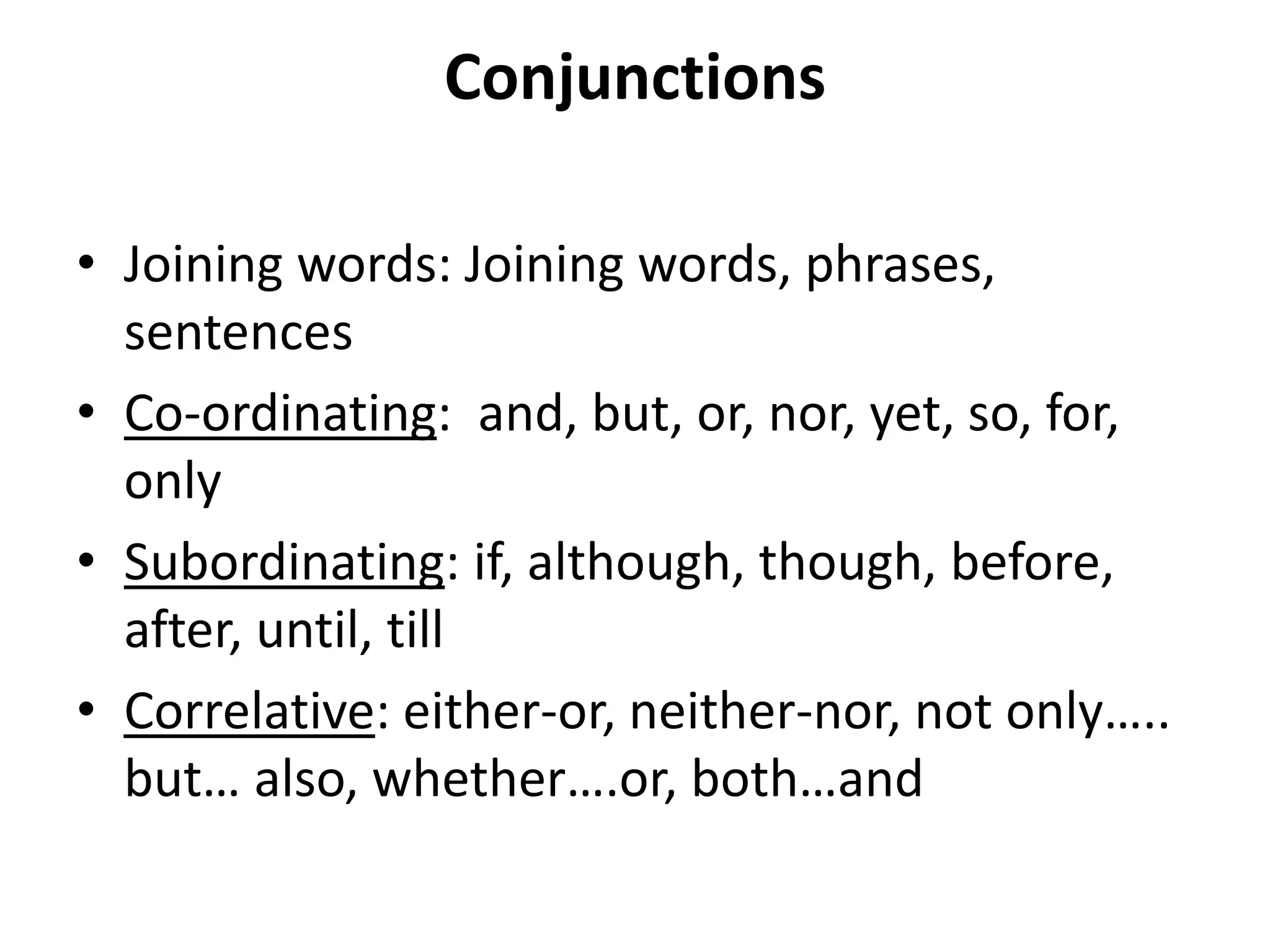 Conjunctions
• Joining words: Joining words, phrases,
sentences
• Co-ordinating: and, but, or, nor, yet, so, for,
only
• Subordinating: if, although, though, before,
after, until, till
• Correlative: either-or, neither-nor, not only…..
but… also, whether….or, both…and
 