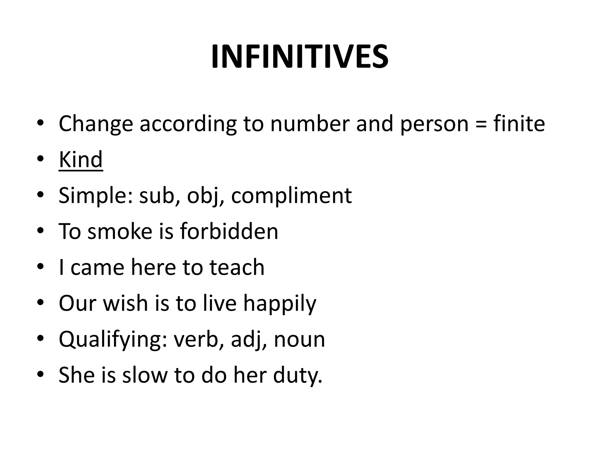 INFINITIVES
• Change according to number and person = finite
• Kind
• Simple: sub, obj, compliment
• To smoke is forbidden
• I came here to teach
• Our wish is to live happily
• Qualifying: verb, adj, noun
• She is slow to do her duty.
 