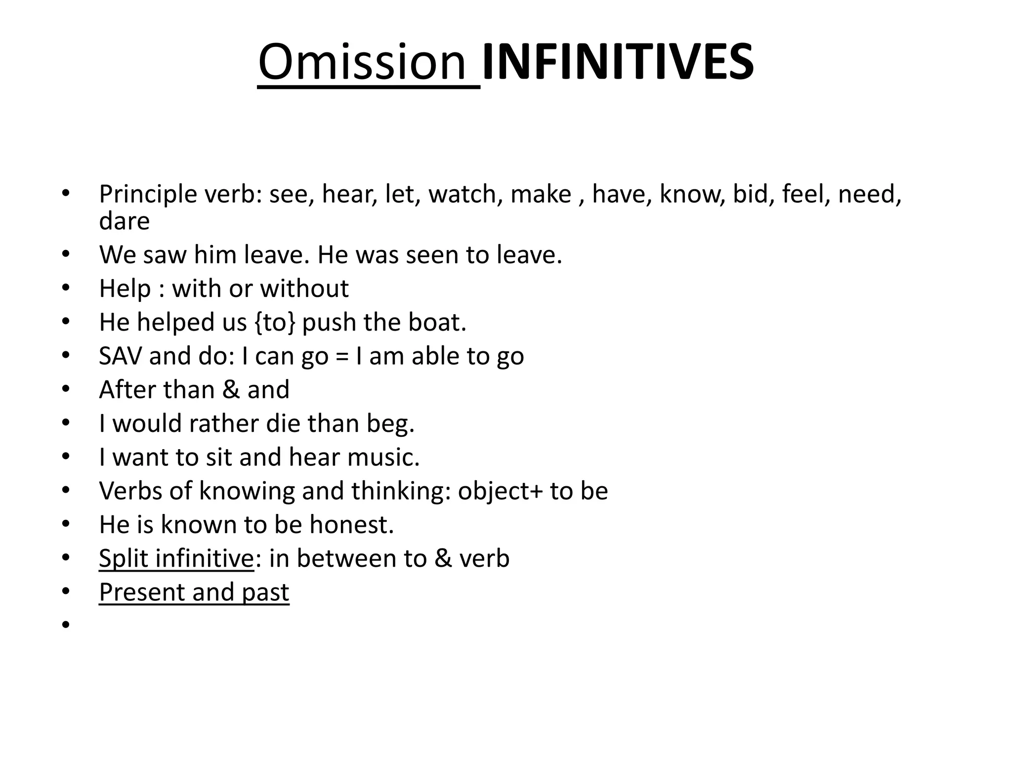 Omission INFINITIVES
• Principle verb: see, hear, let, watch, make , have, know, bid, feel, need,
dare
• We saw him leave. He was seen to leave.
• Help : with or without
• He helped us {to} push the boat.
• SAV and do: I can go = I am able to go
• After than & and
• I would rather die than beg.
• I want to sit and hear music.
• Verbs of knowing and thinking: object+ to be
• He is known to be honest.
• Split infinitive: in between to & verb
• Present and past
•
 