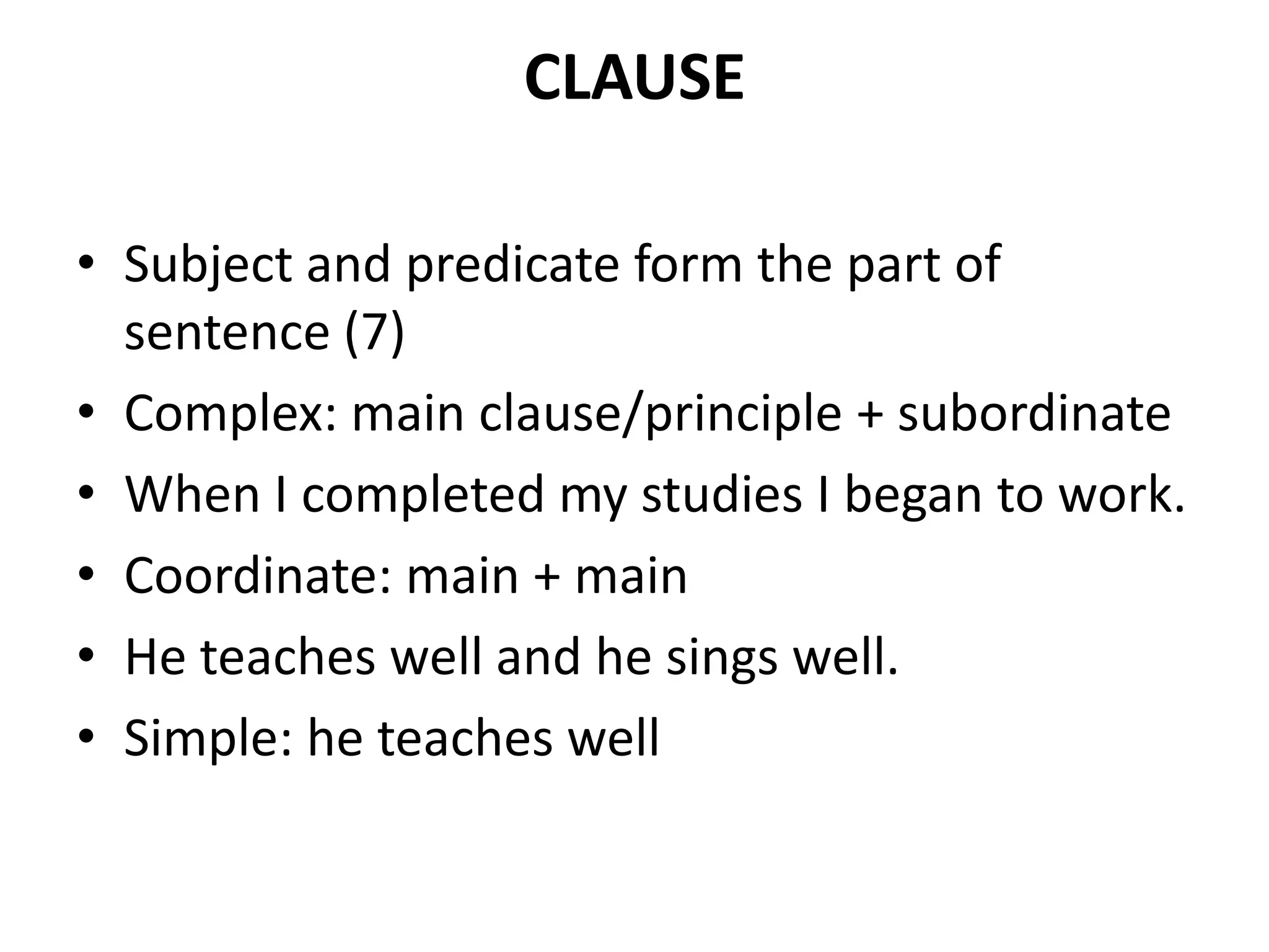 CLAUSE
• Subject and predicate form the part of
sentence (7)
• Complex: main clause/principle + subordinate
• When I completed my studies I began to work.
• Coordinate: main + main
• He teaches well and he sings well.
• Simple: he teaches well
 