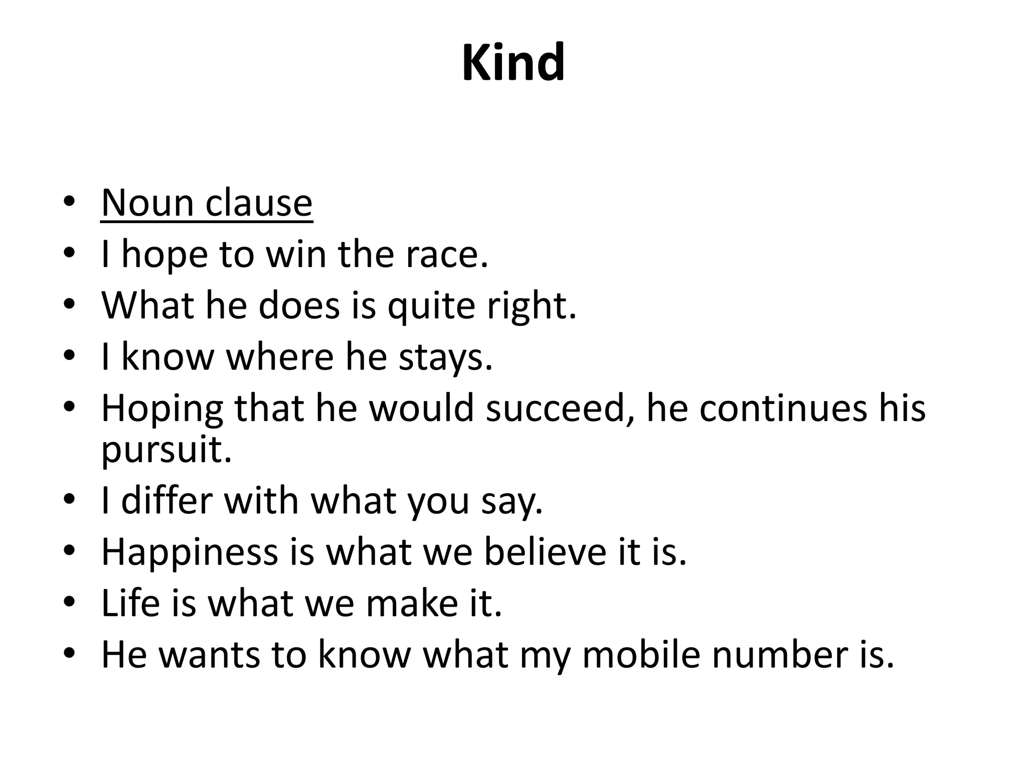 Kind
• Noun clause
• I hope to win the race.
• What he does is quite right.
• I know where he stays.
• Hoping that he would succeed, he continues his
pursuit.
• I differ with what you say.
• Happiness is what we believe it is.
• Life is what we make it.
• He wants to know what my mobile number is.
 