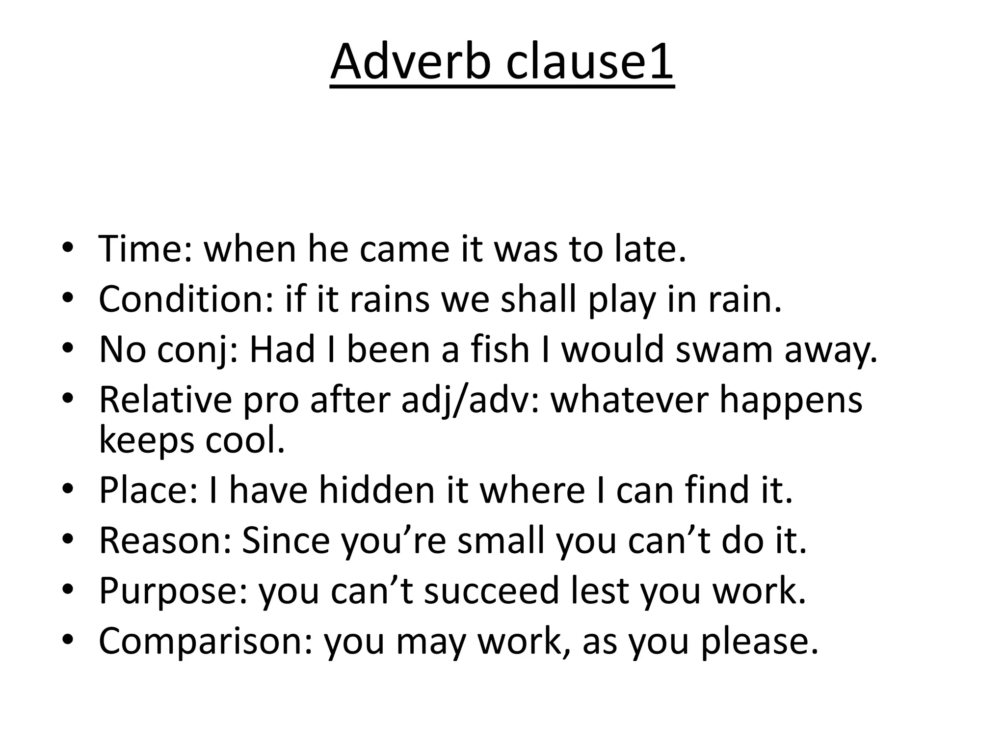 Adverb clause1
• Time: when he came it was to late.
• Condition: if it rains we shall play in rain.
• No conj: Had I been a fish I would swam away.
• Relative pro after adj/adv: whatever happens
keeps cool.
• Place: I have hidden it where I can find it.
• Reason: Since you’re small you can’t do it.
• Purpose: you can’t succeed lest you work.
• Comparison: you may work, as you please.
 