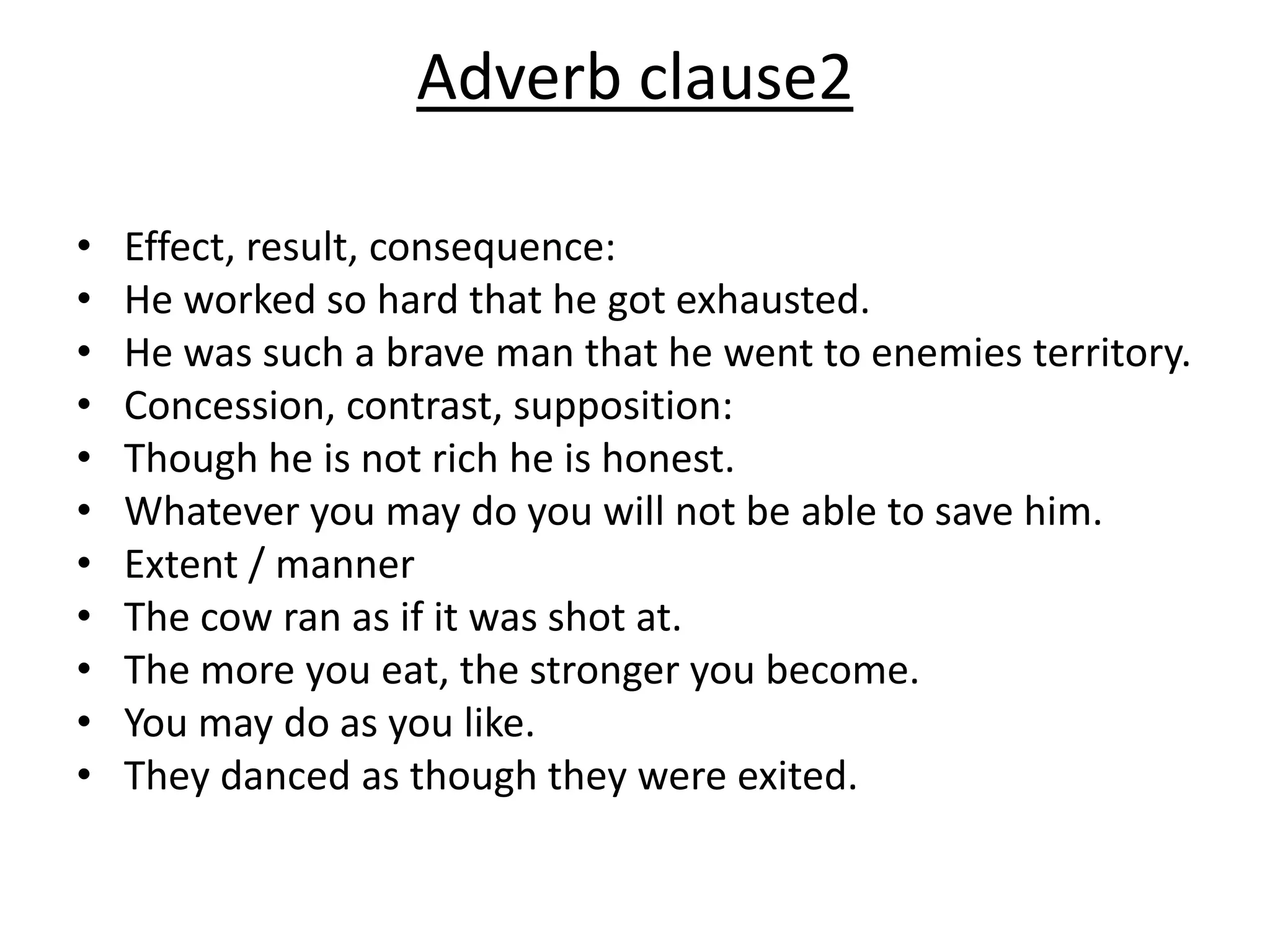 Adverb clause2
• Effect, result, consequence:
• He worked so hard that he got exhausted.
• He was such a brave man that he went to enemies territory.
• Concession, contrast, supposition:
• Though he is not rich he is honest.
• Whatever you may do you will not be able to save him.
• Extent / manner
• The cow ran as if it was shot at.
• The more you eat, the stronger you become.
• You may do as you like.
• They danced as though they were exited.
 