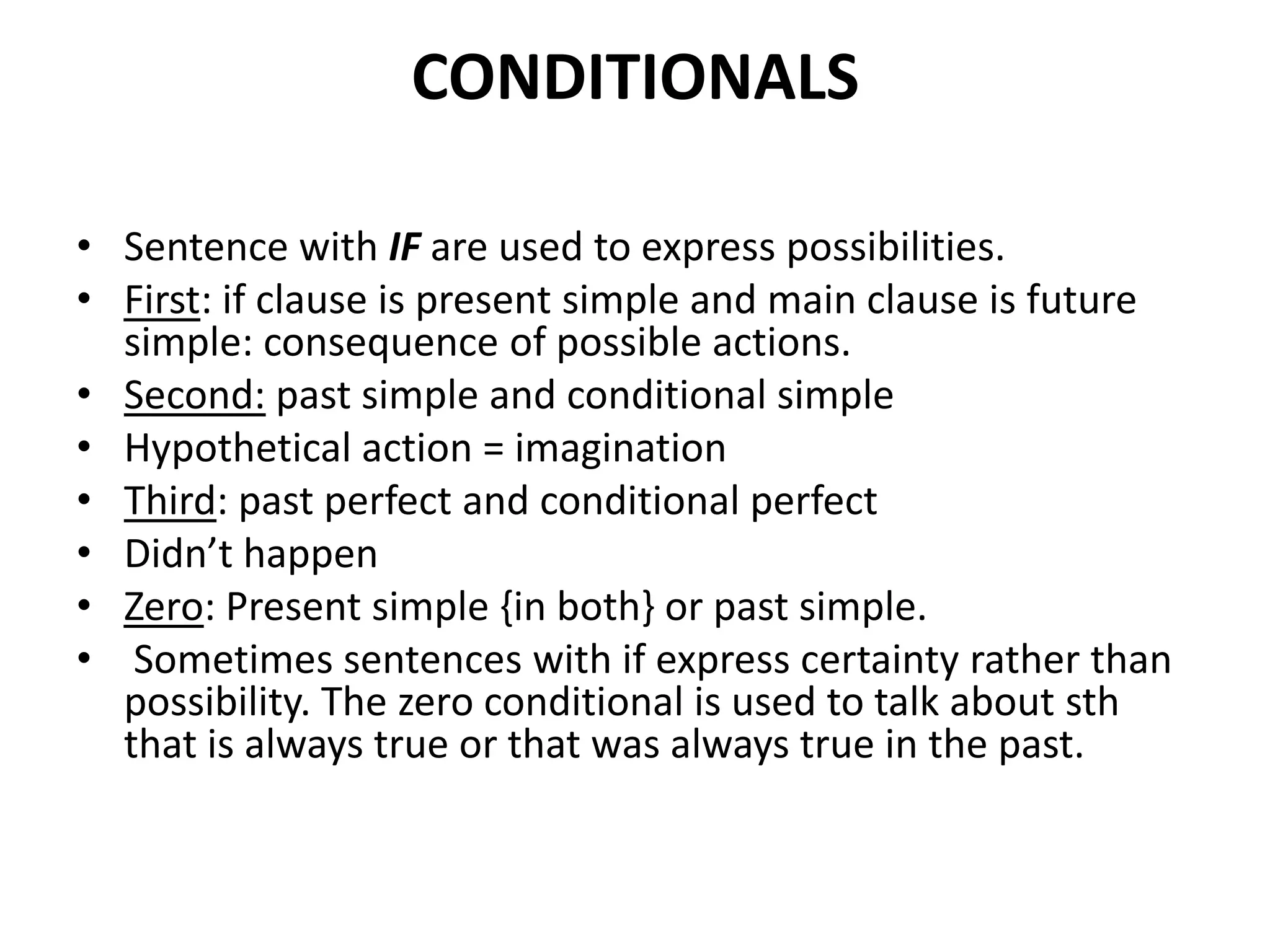 CONDITIONALS
• Sentence with IF are used to express possibilities.
• First: if clause is present simple and main clause is future
simple: consequence of possible actions.
• Second: past simple and conditional simple
• Hypothetical action = imagination
• Third: past perfect and conditional perfect
• Didn’t happen
• Zero: Present simple {in both} or past simple.
• Sometimes sentences with if express certainty rather than
possibility. The zero conditional is used to talk about sth
that is always true or that was always true in the past.
 