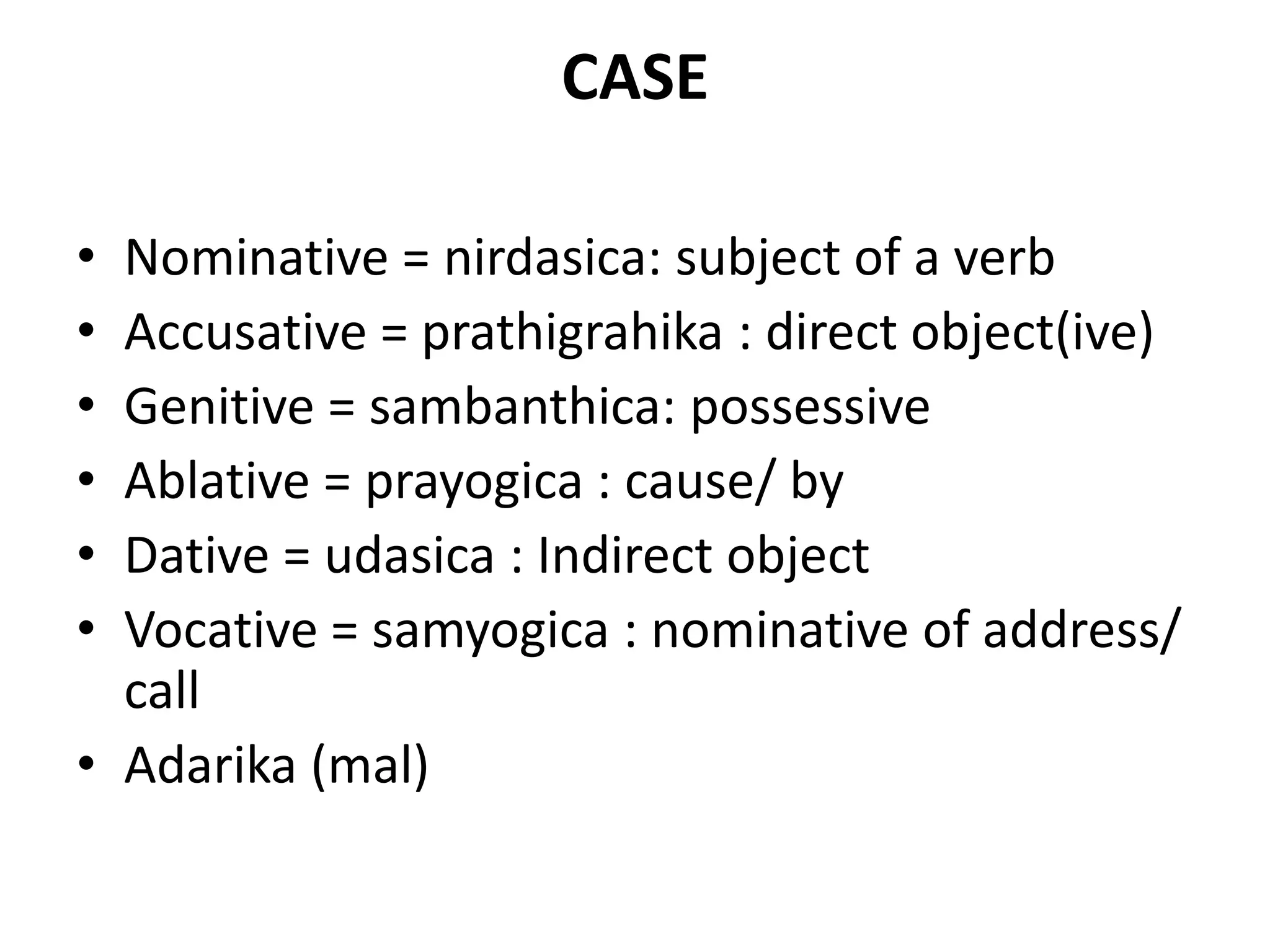 CASE
• Nominative = nirdasica: subject of a verb
• Accusative = prathigrahika : direct object(ive)
• Genitive = sambanthica: possessive
• Ablative = prayogica : cause/ by
• Dative = udasica : Indirect object
• Vocative = samyogica : nominative of address/
call
• Adarika (mal)
 